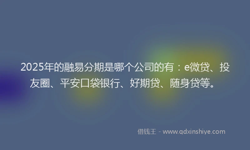 2025年的融易分期是哪个公司的有：e微贷、投友圈、平安口袋银行、好期贷、随身贷等。