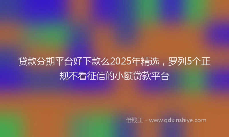 贷款分期平台好下款么2025年精选，罗列5个正规不看征信的小额贷款平台