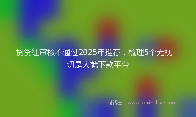 贷贷红审核不通过2025年推荐，梳理5个无视一切是人就下款平台