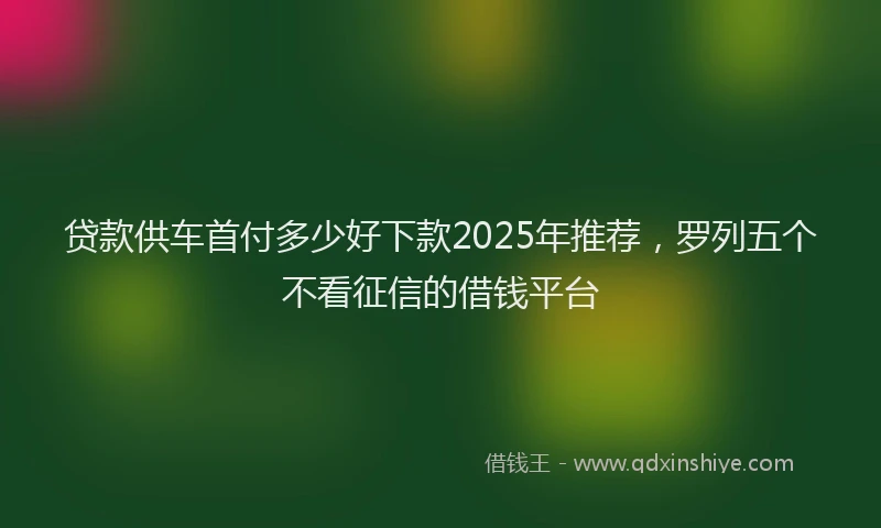 贷款供车首付多少好下款2025年推荐，罗列五个不看征信的借钱平台