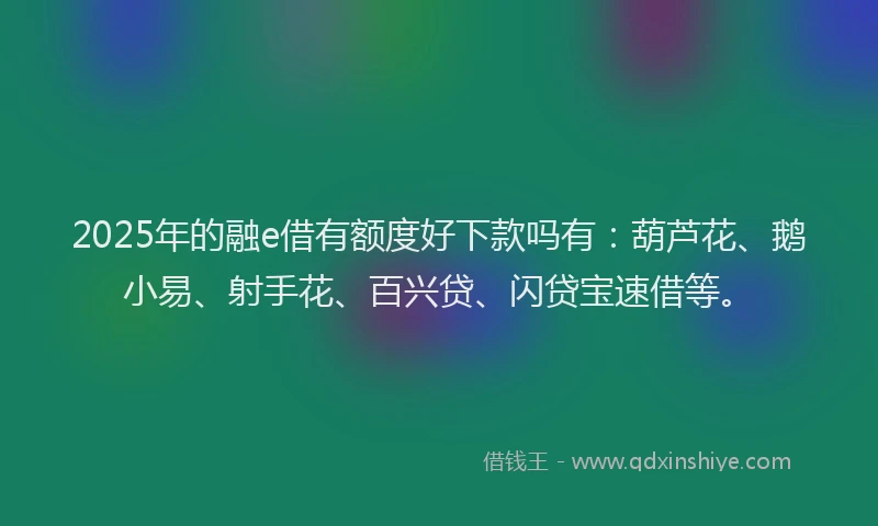 2025年的融e借有额度好下款吗有：葫芦花、鹅小易、射手花、百兴贷、闪贷宝速借等。
