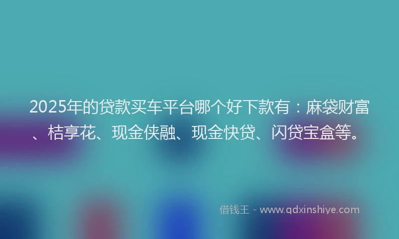 2025年的贷款买车平台哪个好下款有：麻袋财富、桔享花、现金侠融、现金快贷、闪贷宝盒等。