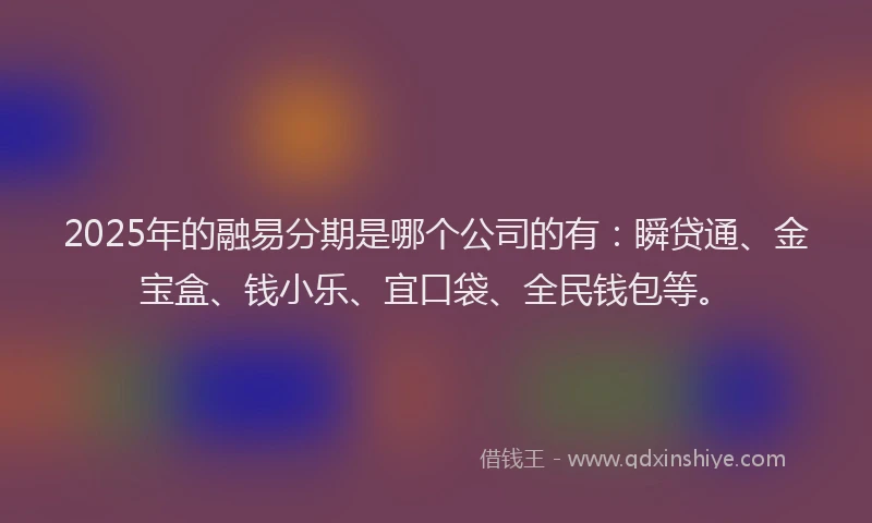 2025年的融易分期是哪个公司的有：瞬贷通、金宝盒、钱小乐、宜口袋、全民钱包等。