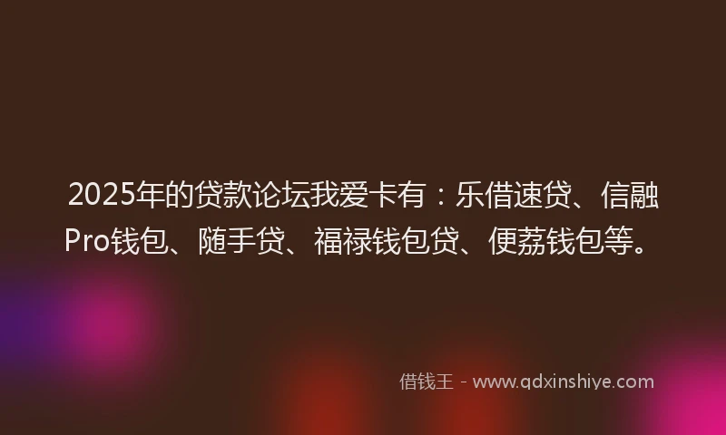 2025年的贷款论坛我爱卡有：乐借速贷、信融Pro钱包、随手贷、福禄钱包贷、便荔钱包等。