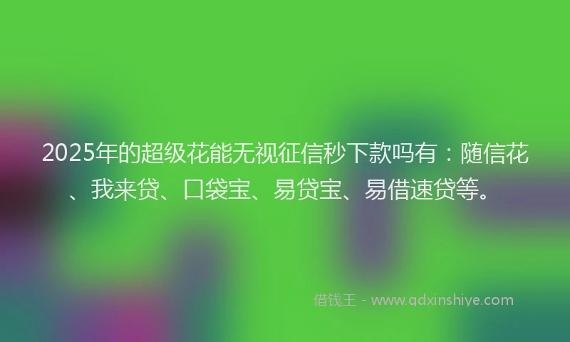 2025年的超级花能无视征信秒下款吗有：随信花、我来贷、口袋宝、易贷宝、易借速贷等。