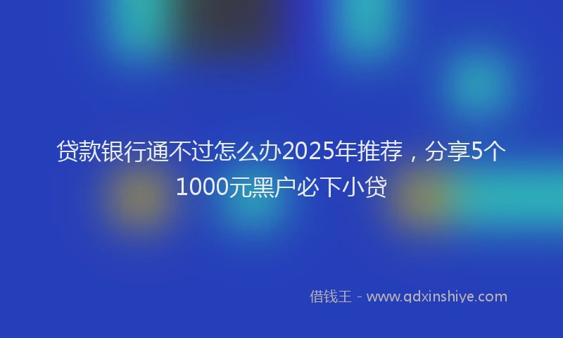 贷款银行通不过怎么办2025年推荐，分享5个1000元黑户必下小贷