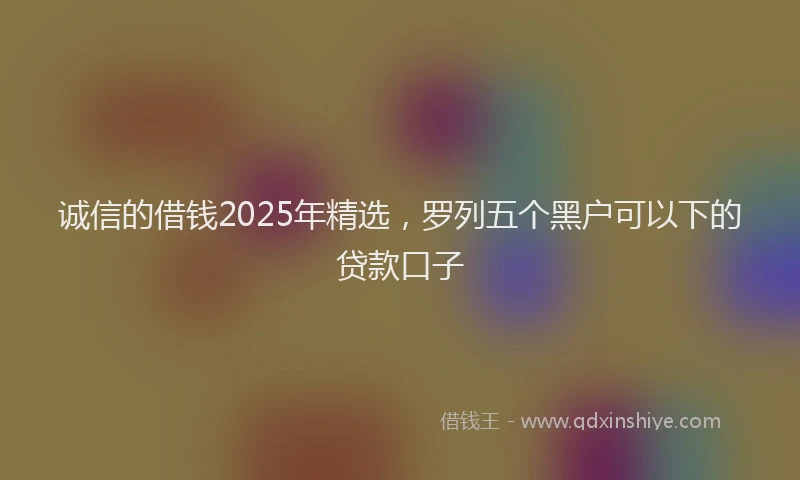 诚信的借钱2025年精选，罗列五个黑户可以下的贷款口子
