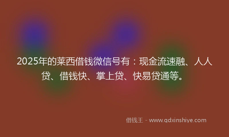 2025年的莱西借钱微信号有：现金流速融、人人贷、借钱快、掌上贷、快易贷通等。