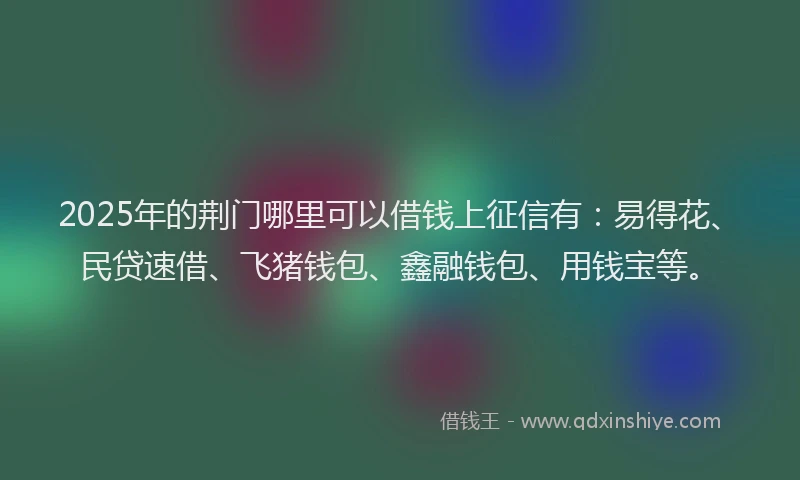 2025年的荆门哪里可以借钱上征信有：易得花、民贷速借、飞猪钱包、鑫融钱包、用钱宝等。