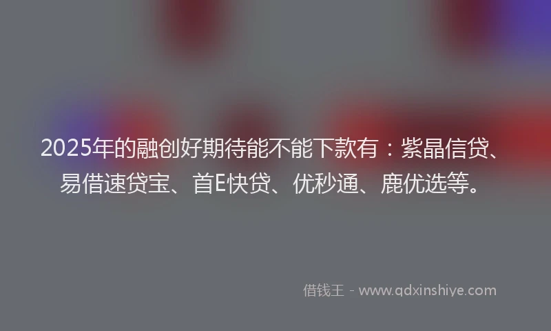 2025年的融创好期待能不能下款有：紫晶信贷、易借速贷宝、首E快贷、优秒通、鹿优选等。