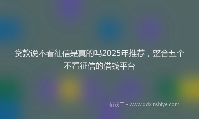 贷款说不看征信是真的吗2025年推荐，整合五个不看征信的借钱平台