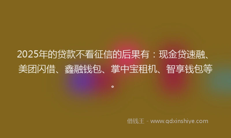 2025年的贷款不看征信的后果有：现金贷速融、美团闪借、鑫融钱包、掌中宝租机、智享钱包等。
