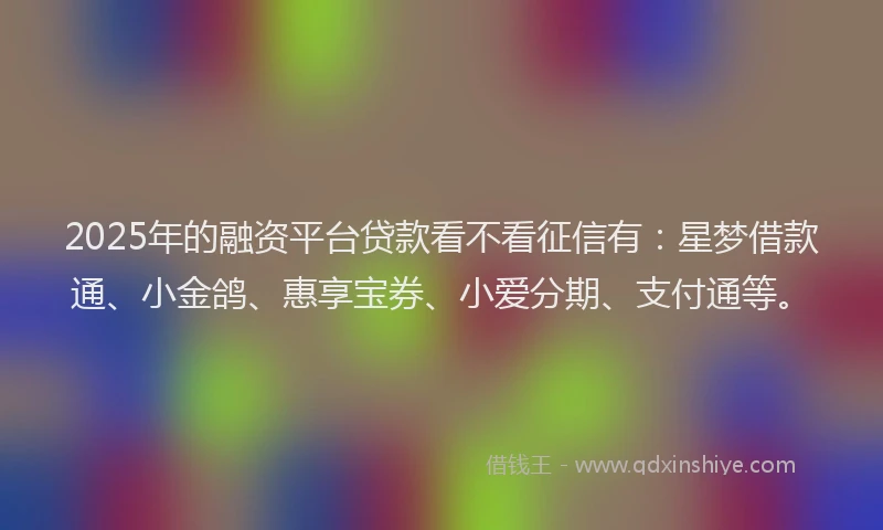 2025年的融资平台贷款看不看征信有：星梦借款通、小金鸽、惠享宝券、小爱分期、支付通等。