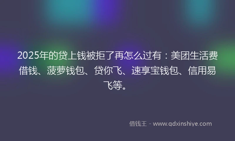 2025年的贷上钱被拒了再怎么过有：美团生活费借钱、菠萝钱包、贷你飞、速享宝钱包、信用易飞等。