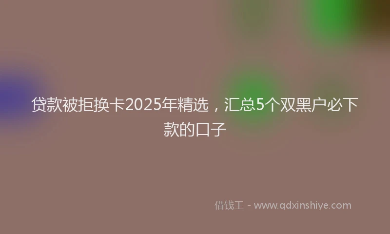 贷款被拒换卡2025年精选，汇总5个双黑户必下款的口子