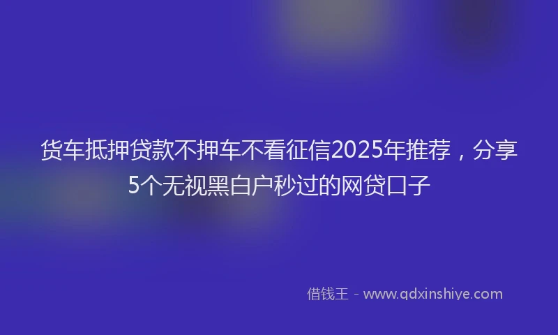 货车抵押贷款不押车不看征信2025年推荐，分享5个无视黑白户秒过的网贷口子