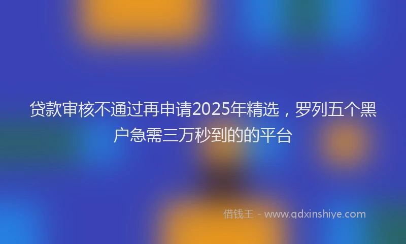 贷款审核不通过再申请2025年精选，罗列五个黑户急需三万秒到的的平台