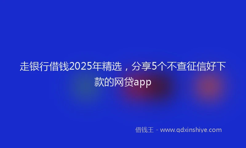 走银行借钱2025年精选，分享5个不查征信好下款的网贷app