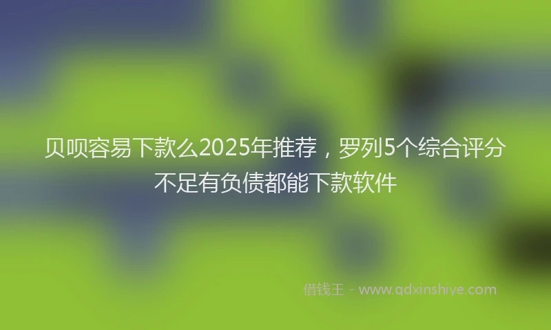 贝呗容易下款么2025年推荐，罗列5个综合评分不足有负债都能下款软件