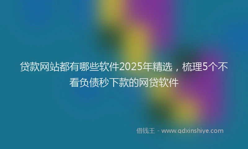 贷款网站都有哪些软件2025年精选，梳理5个不看负债秒下款的网贷软件