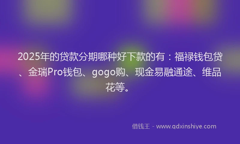 2025年的贷款分期哪种好下款的有：福禄钱包贷、金瑞Pro钱包、gogo购、现金易融通途、维品花等。