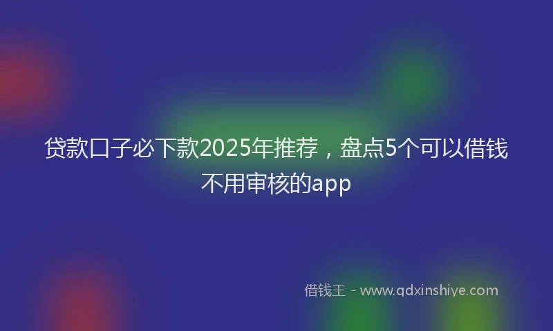 贷款口子必下款2025年推荐，盘点5个可以借钱不用审核的app