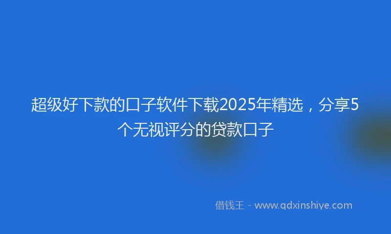 超级好下款的口子软件下载2025年精选，分享5个无视评分的贷款口子