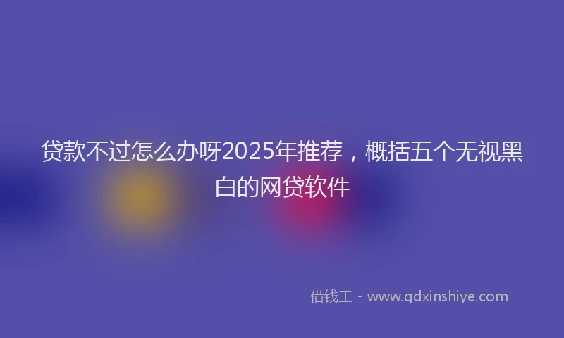 贷款不过怎么办呀2025年推荐，概括五个无视黑白的网贷软件