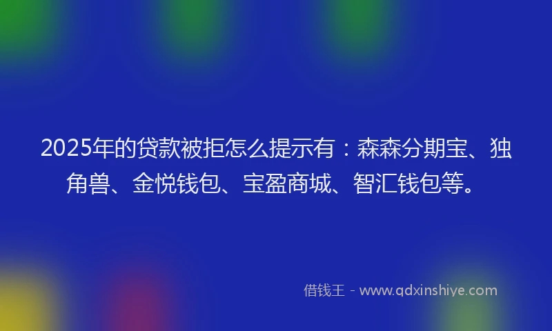 2025年的贷款被拒怎么提示有：森森分期宝、独角兽、金悦钱包、宝盈商城、智汇钱包等。