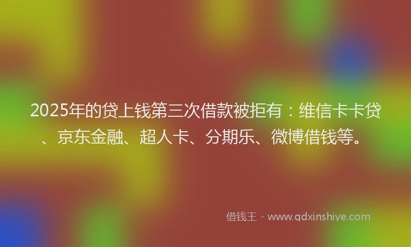 2025年的贷上钱第三次借款被拒有：维信卡卡贷、京东金融、超人卡、分期乐、微博借钱等。