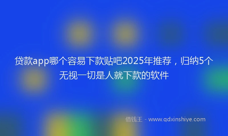 贷款app哪个容易下款贴吧2025年推荐，归纳5个无视一切是人就下款的软件