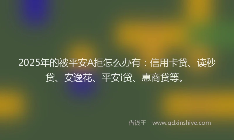 2025年的被平安A拒怎么办有：信用卡贷、读秒贷、安逸花、平安i贷、惠商贷等。