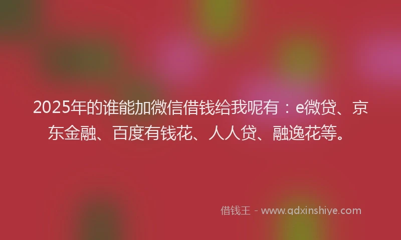 2025年的谁能加微信借钱给我呢有：e微贷、京东金融、百度有钱花、人人贷、融逸花等。