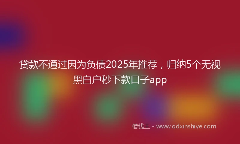 贷款不通过因为负债2025年推荐，归纳5个无视黑白户秒下款口子app