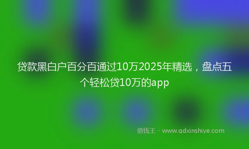 贷款黑白户百分百通过10万2025年精选，盘点五个轻松贷10万的app