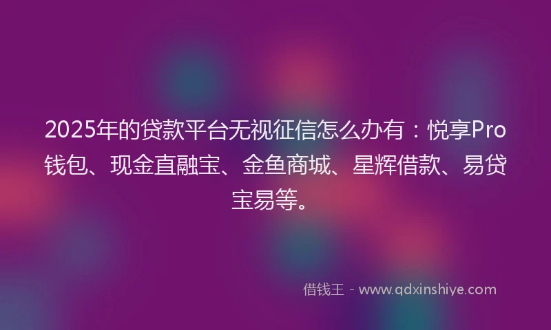 2025年的贷款平台无视征信怎么办有：悦享Pro钱包、现金直融宝、金鱼商城、星辉借款、易贷宝易等。