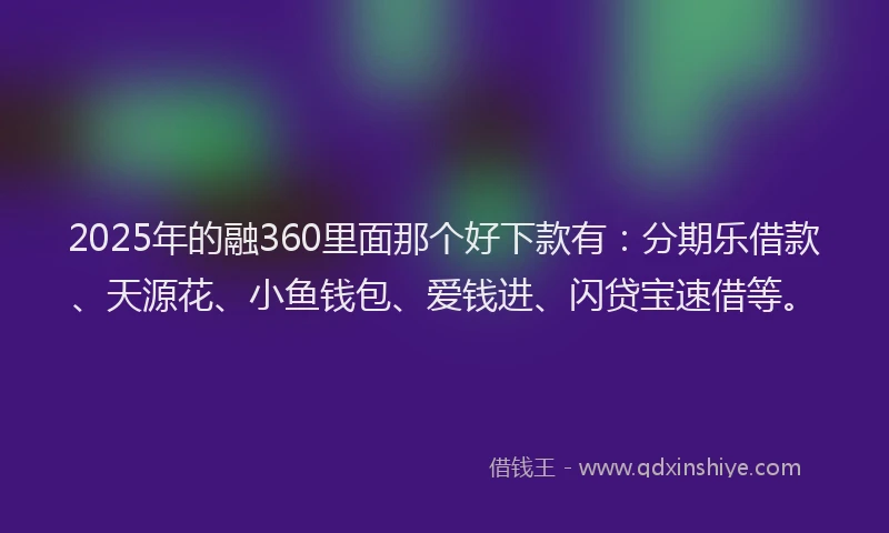 2025年的融360里面那个好下款有：分期乐借款、天源花、小鱼钱包、爱钱进、闪贷宝速借等。