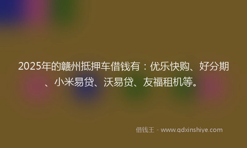 2025年的赣州抵押车借钱有：优乐快购、好分期、小米易贷、沃易贷、友福租机等。