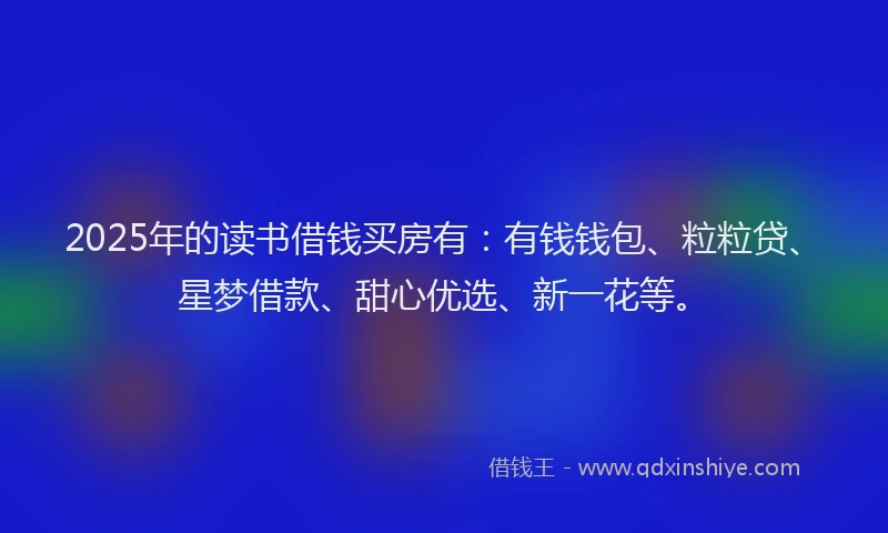 2025年的读书借钱买房有：有钱钱包、粒粒贷、星梦借款、甜心优选、新一花等。