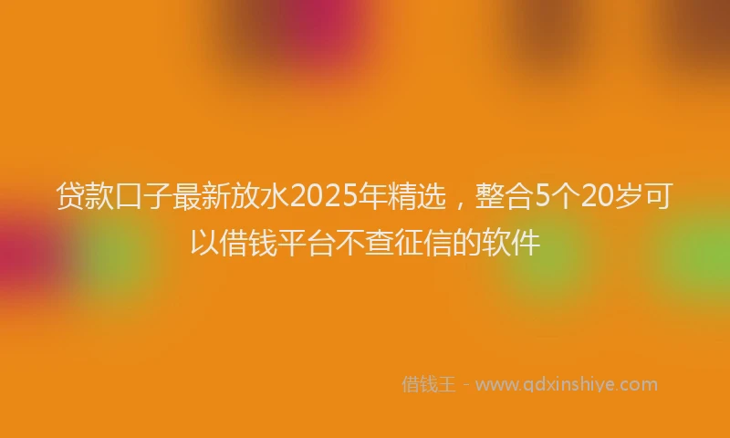 贷款口子最新放水2025年精选，整合5个20岁可以借钱平台不查征信的软件