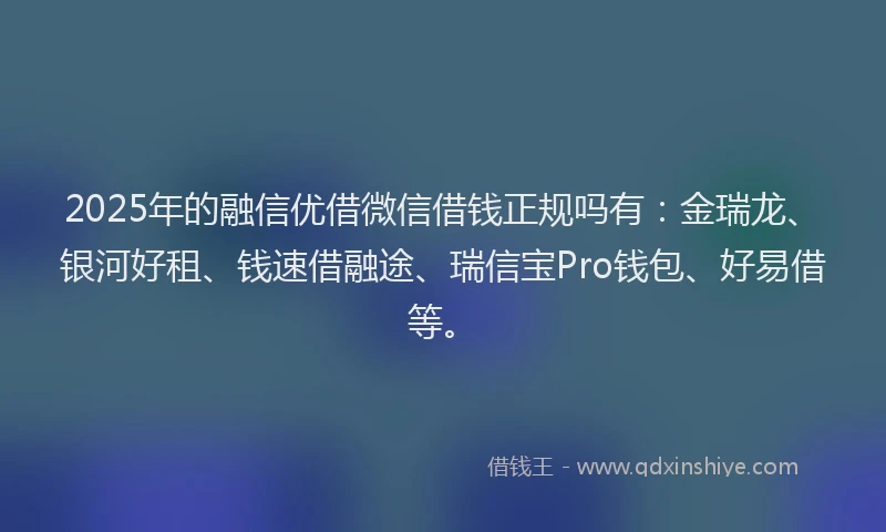 2025年的融信优借微信借钱正规吗有：金瑞龙、银河好租、钱速借融途、瑞信宝Pro钱包、好易借等。