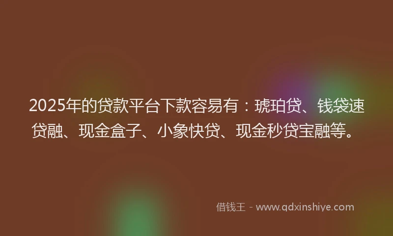 2025年的贷款平台下款容易有：琥珀贷、钱袋速贷融、现金盒子、小象快贷、现金秒贷宝融等。
