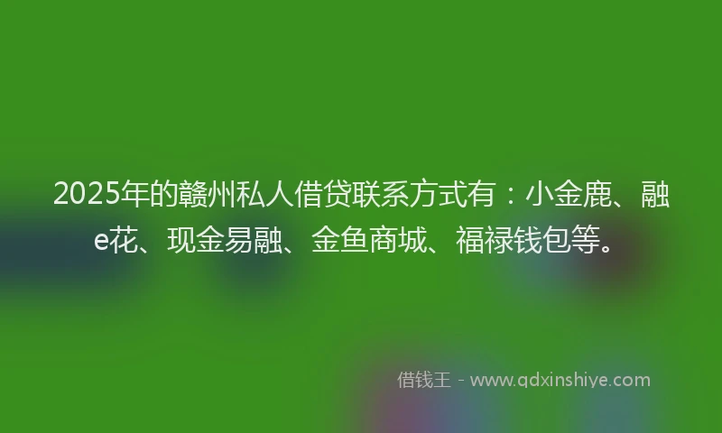 2025年的赣州私人借贷联系方式有：小金鹿、融e花、现金易融、金鱼商城、福禄钱包等。