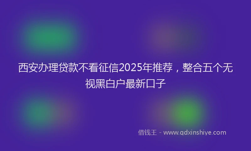 西安办理贷款不看征信2025年推荐，整合五个无视黑白户最新口子