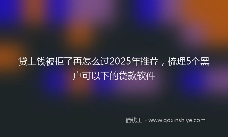 贷上钱被拒了再怎么过2025年推荐，梳理5个黑户可以下的贷款软件