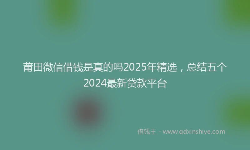 莆田微信借钱是真的吗2025年精选，总结五个2024最新贷款平台