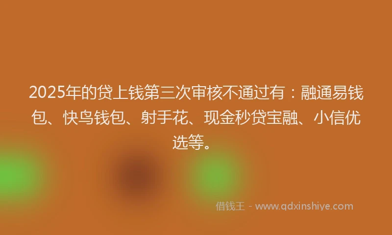 2025年的贷上钱第三次审核不通过有：融通易钱包、快鸟钱包、射手花、现金秒贷宝融、小信优选等。