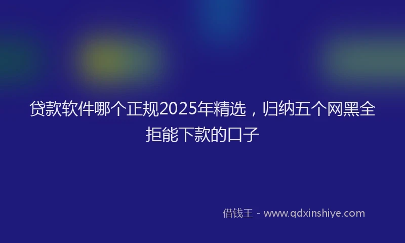 贷款软件哪个正规2025年精选，归纳五个网黑全拒能下款的口子