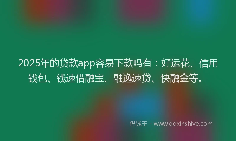 2025年的贷款app容易下款吗有：好运花、信用钱包、钱速借融宝、融逸速贷、快融金等。