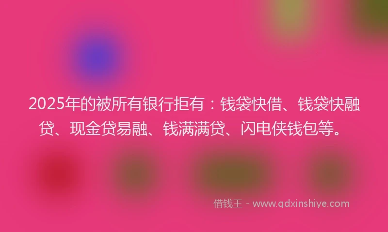 2025年的被所有银行拒有：钱袋快借、钱袋快融贷、现金贷易融、钱满满贷、闪电侠钱包等。